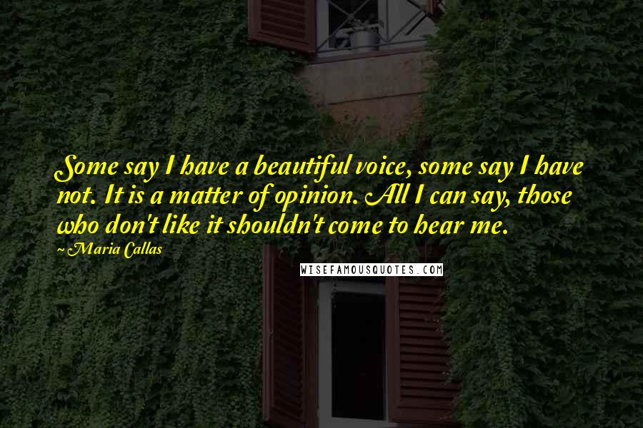 Maria Callas Quotes: Some say I have a beautiful voice, some say I have not. It is a matter of opinion. All I can say, those who don't like it shouldn't come to hear me.