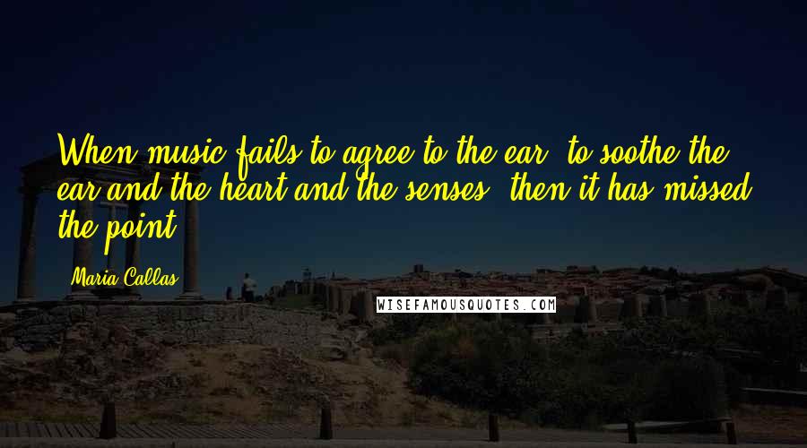 Maria Callas Quotes: When music fails to agree to the ear, to soothe the ear and the heart and the senses, then it has missed the point.