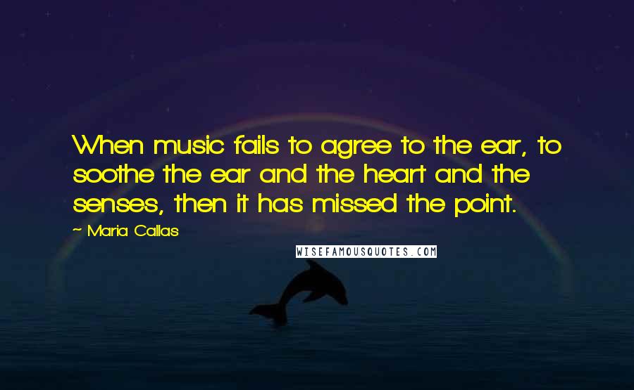 Maria Callas Quotes: When music fails to agree to the ear, to soothe the ear and the heart and the senses, then it has missed the point.