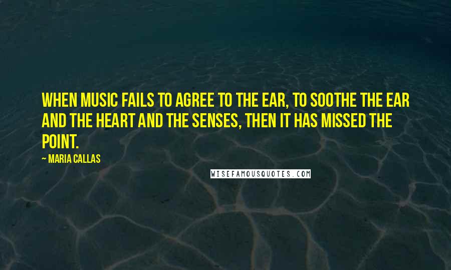 Maria Callas Quotes: When music fails to agree to the ear, to soothe the ear and the heart and the senses, then it has missed the point.