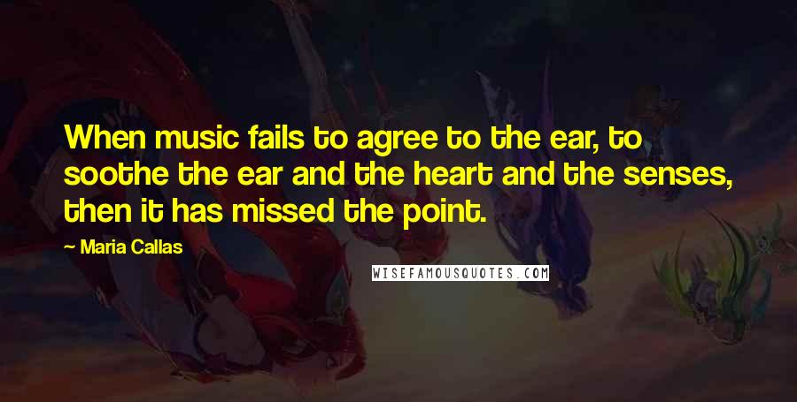 Maria Callas Quotes: When music fails to agree to the ear, to soothe the ear and the heart and the senses, then it has missed the point.