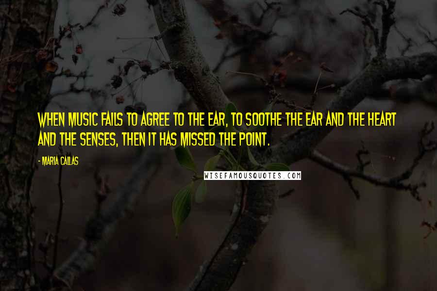 Maria Callas Quotes: When music fails to agree to the ear, to soothe the ear and the heart and the senses, then it has missed the point.