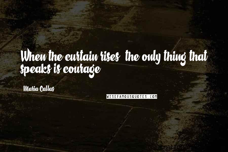 Maria Callas Quotes: When the curtain rises, the only thing that speaks is courage.