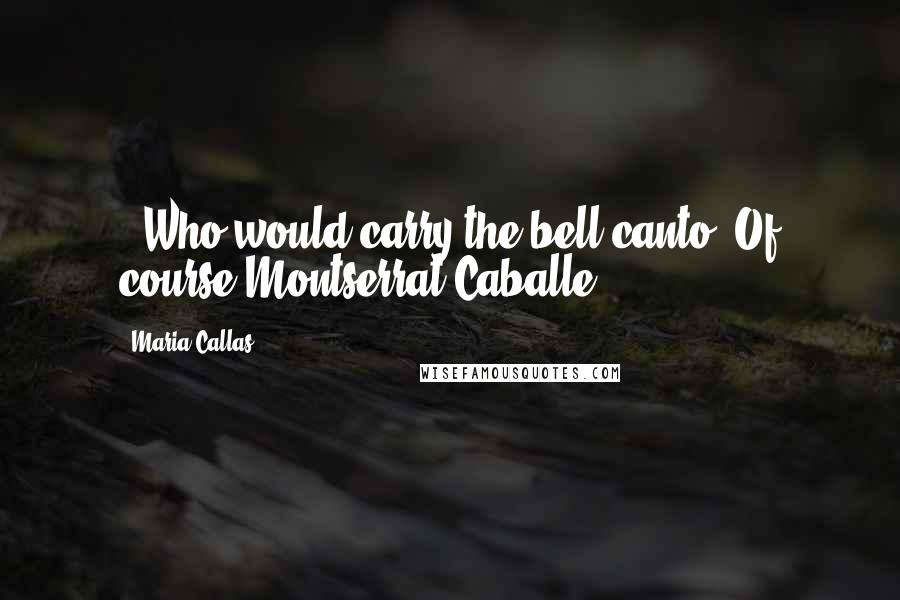 Maria Callas Quotes: - Who would carry the bell canto- Of course Montserrat Caballe