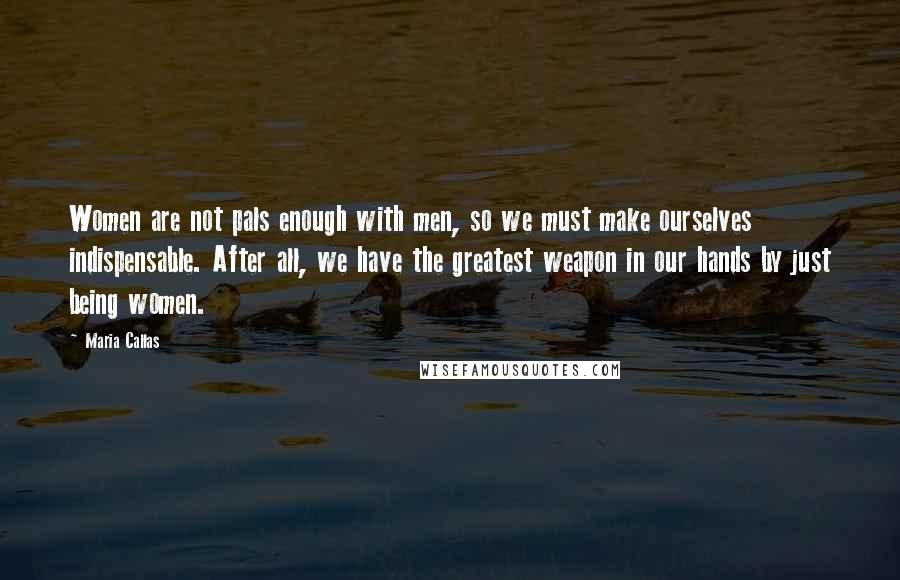Maria Callas Quotes: Women are not pals enough with men, so we must make ourselves indispensable. After all, we have the greatest weapon in our hands by just being women.