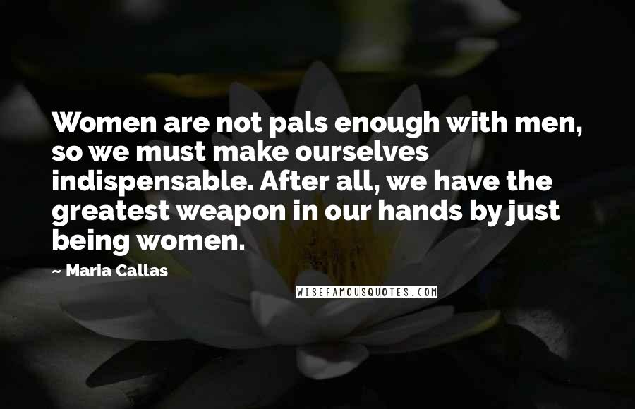 Maria Callas Quotes: Women are not pals enough with men, so we must make ourselves indispensable. After all, we have the greatest weapon in our hands by just being women.