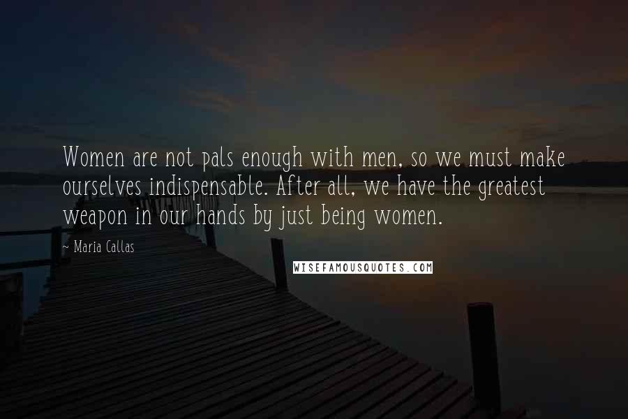 Maria Callas Quotes: Women are not pals enough with men, so we must make ourselves indispensable. After all, we have the greatest weapon in our hands by just being women.