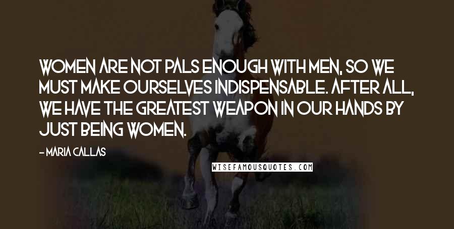 Maria Callas Quotes: Women are not pals enough with men, so we must make ourselves indispensable. After all, we have the greatest weapon in our hands by just being women.