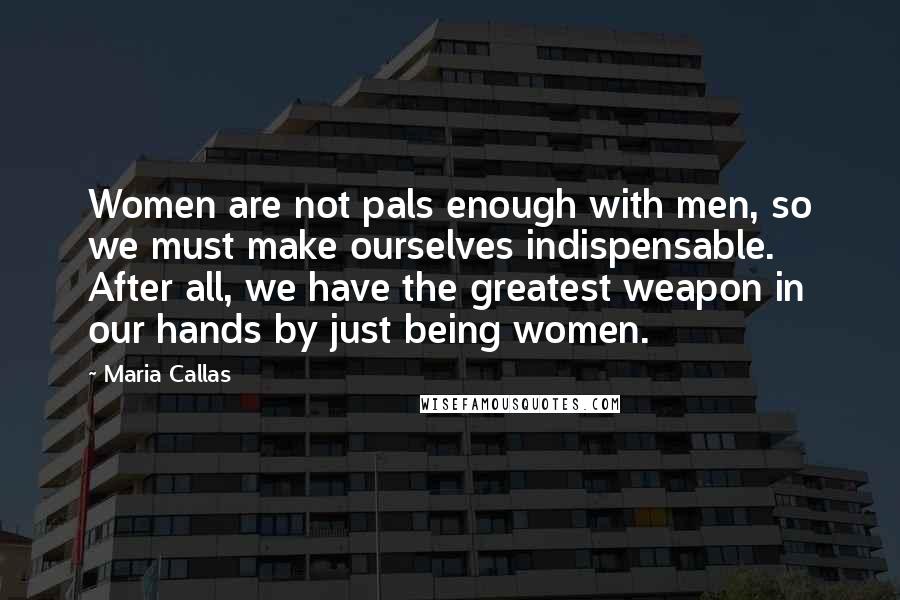 Maria Callas Quotes: Women are not pals enough with men, so we must make ourselves indispensable. After all, we have the greatest weapon in our hands by just being women.