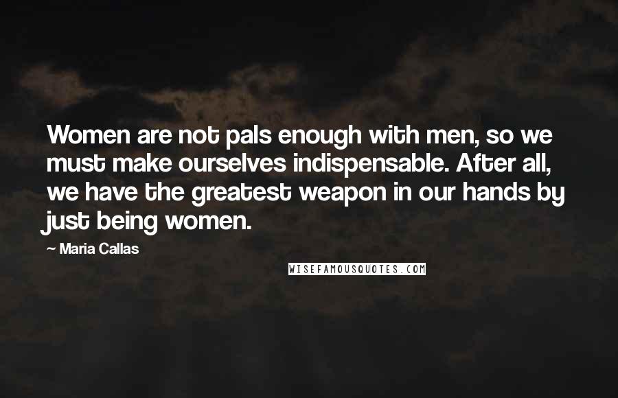 Maria Callas Quotes: Women are not pals enough with men, so we must make ourselves indispensable. After all, we have the greatest weapon in our hands by just being women.