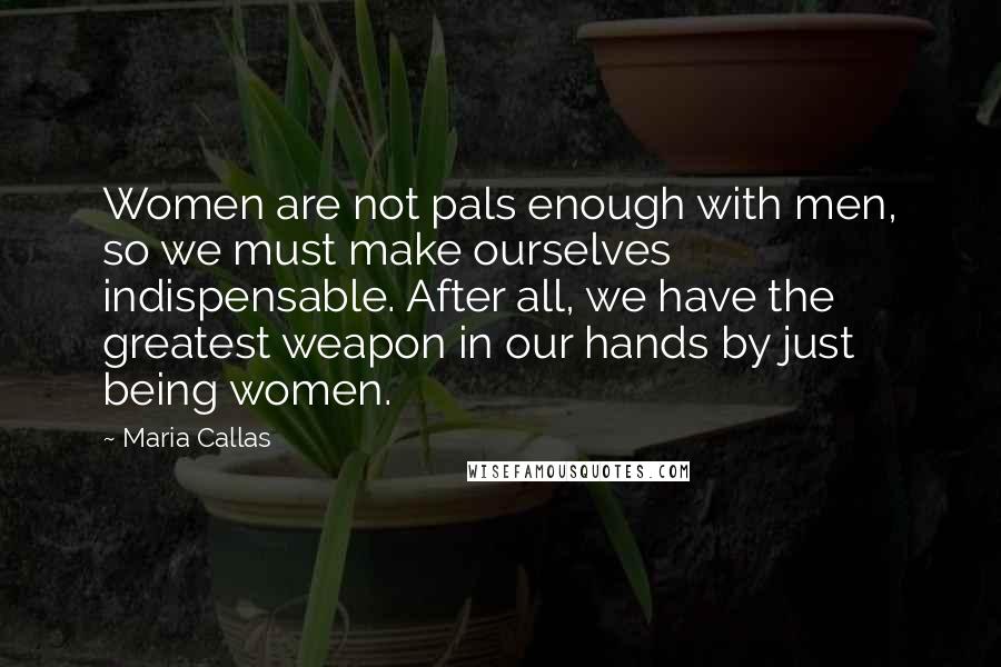 Maria Callas Quotes: Women are not pals enough with men, so we must make ourselves indispensable. After all, we have the greatest weapon in our hands by just being women.