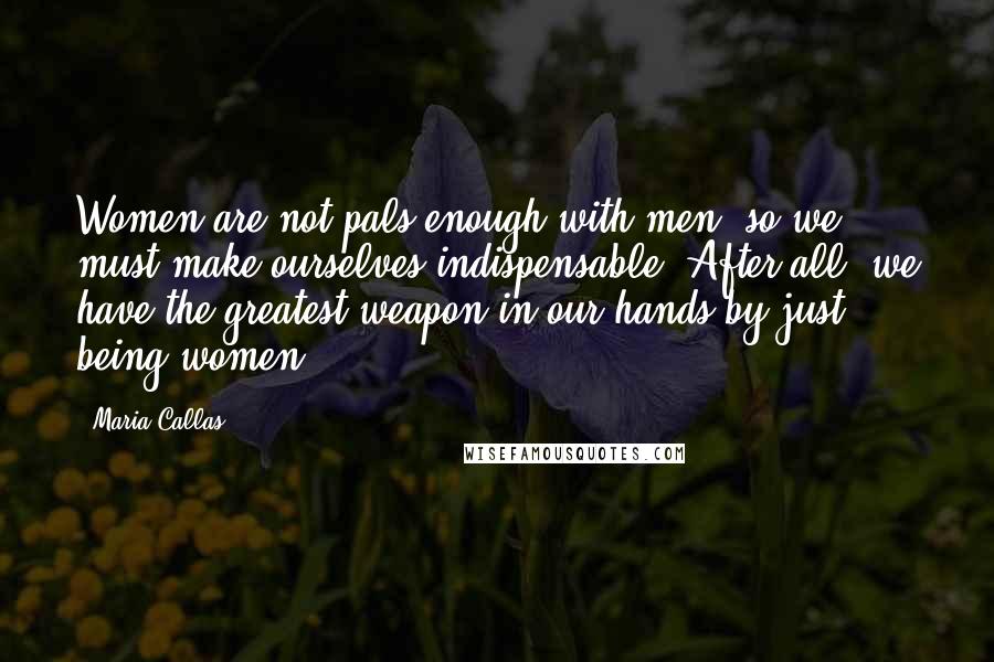Maria Callas Quotes: Women are not pals enough with men, so we must make ourselves indispensable. After all, we have the greatest weapon in our hands by just being women.
