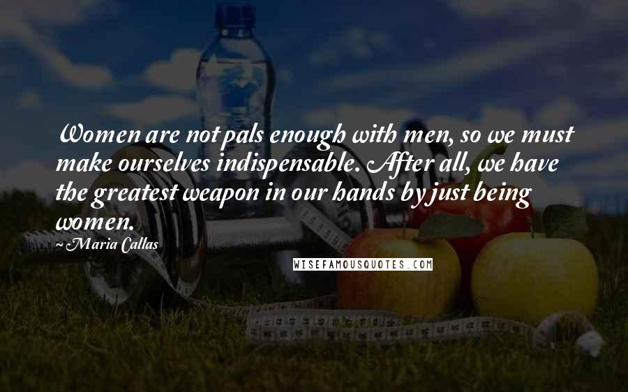 Maria Callas Quotes: Women are not pals enough with men, so we must make ourselves indispensable. After all, we have the greatest weapon in our hands by just being women.