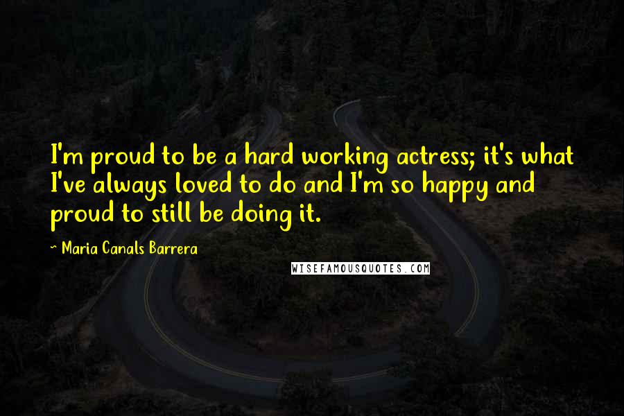 Maria Canals Barrera Quotes: I'm proud to be a hard working actress; it's what I've always loved to do and I'm so happy and proud to still be doing it.