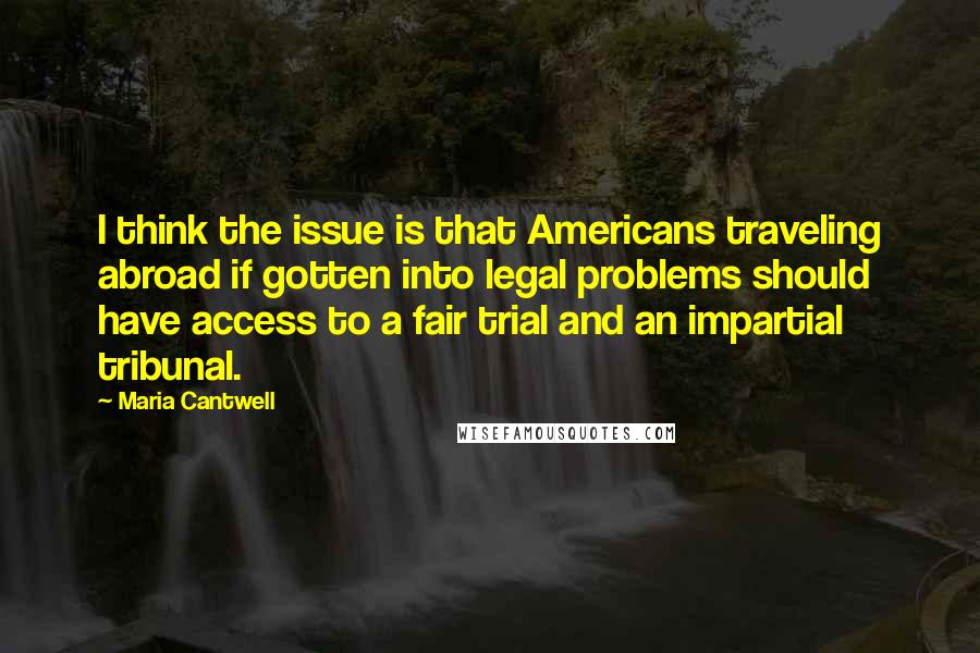 Maria Cantwell Quotes: I think the issue is that Americans traveling abroad if gotten into legal problems should have access to a fair trial and an impartial tribunal.