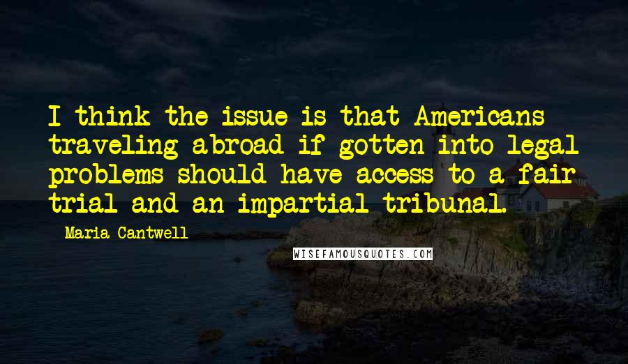 Maria Cantwell Quotes: I think the issue is that Americans traveling abroad if gotten into legal problems should have access to a fair trial and an impartial tribunal.