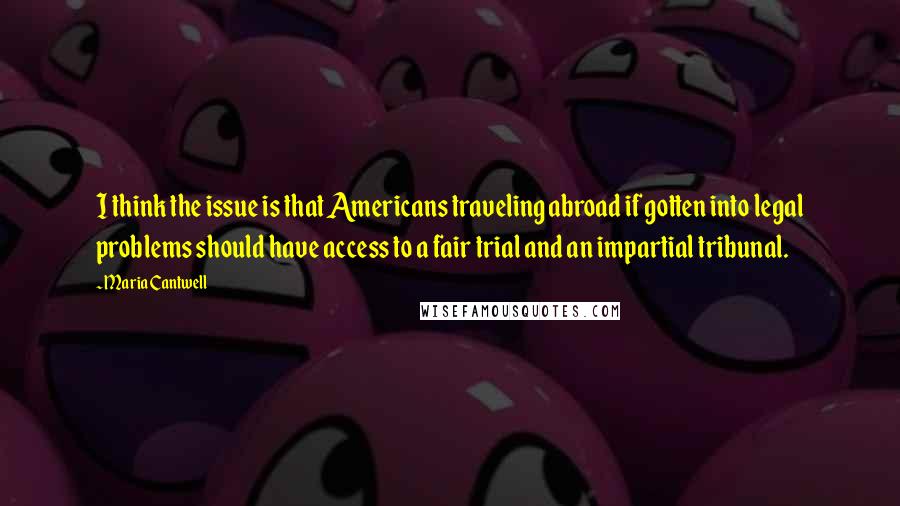 Maria Cantwell Quotes: I think the issue is that Americans traveling abroad if gotten into legal problems should have access to a fair trial and an impartial tribunal.