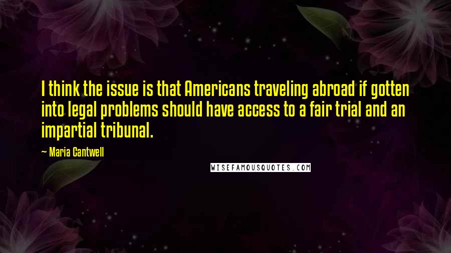 Maria Cantwell Quotes: I think the issue is that Americans traveling abroad if gotten into legal problems should have access to a fair trial and an impartial tribunal.