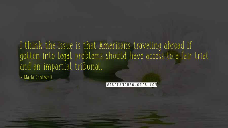 Maria Cantwell Quotes: I think the issue is that Americans traveling abroad if gotten into legal problems should have access to a fair trial and an impartial tribunal.