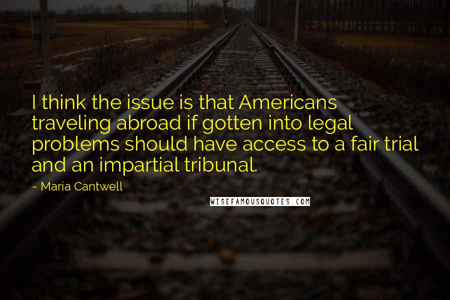 Maria Cantwell Quotes: I think the issue is that Americans traveling abroad if gotten into legal problems should have access to a fair trial and an impartial tribunal.