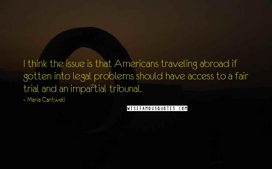 Maria Cantwell Quotes: I think the issue is that Americans traveling abroad if gotten into legal problems should have access to a fair trial and an impartial tribunal.