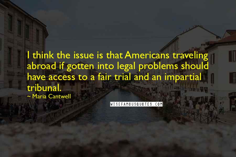 Maria Cantwell Quotes: I think the issue is that Americans traveling abroad if gotten into legal problems should have access to a fair trial and an impartial tribunal.