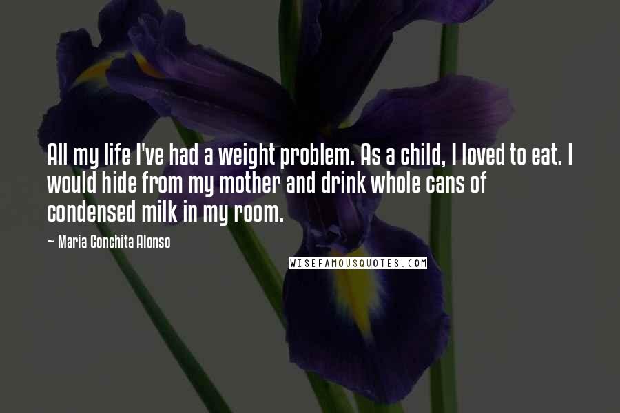 Maria Conchita Alonso Quotes: All my life I've had a weight problem. As a child, I loved to eat. I would hide from my mother and drink whole cans of condensed milk in my room.