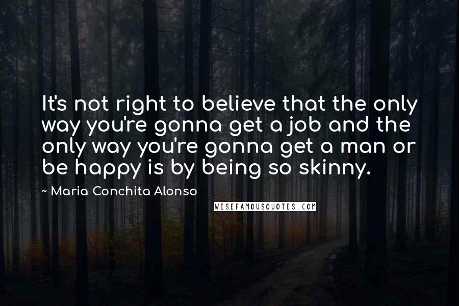 Maria Conchita Alonso Quotes: It's not right to believe that the only way you're gonna get a job and the only way you're gonna get a man or be happy is by being so skinny.