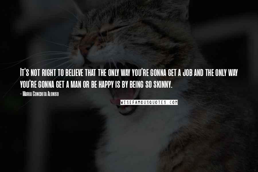 Maria Conchita Alonso Quotes: It's not right to believe that the only way you're gonna get a job and the only way you're gonna get a man or be happy is by being so skinny.