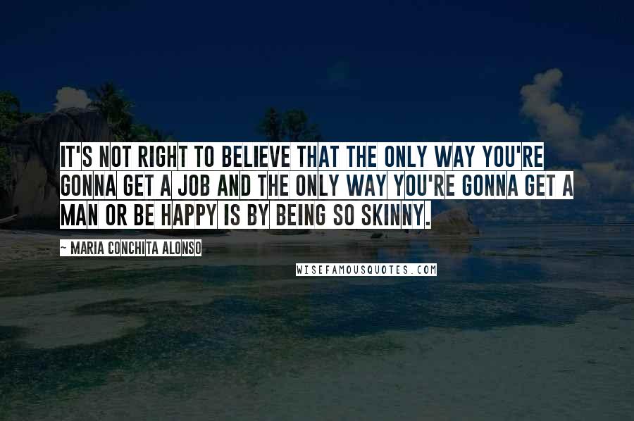 Maria Conchita Alonso Quotes: It's not right to believe that the only way you're gonna get a job and the only way you're gonna get a man or be happy is by being so skinny.