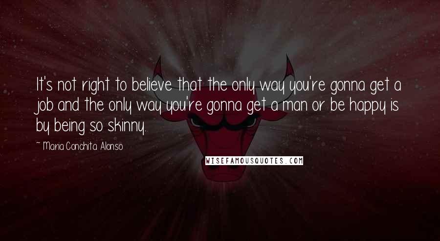 Maria Conchita Alonso Quotes: It's not right to believe that the only way you're gonna get a job and the only way you're gonna get a man or be happy is by being so skinny.