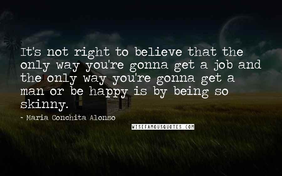 Maria Conchita Alonso Quotes: It's not right to believe that the only way you're gonna get a job and the only way you're gonna get a man or be happy is by being so skinny.