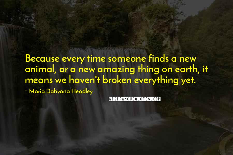Maria Dahvana Headley Quotes: Because every time someone finds a new animal, or a new amazing thing on earth, it means we haven't broken everything yet.
