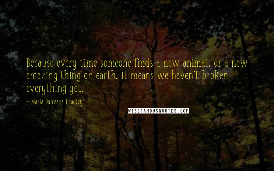 Maria Dahvana Headley Quotes: Because every time someone finds a new animal, or a new amazing thing on earth, it means we haven't broken everything yet.