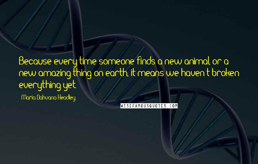 Maria Dahvana Headley Quotes: Because every time someone finds a new animal, or a new amazing thing on earth, it means we haven't broken everything yet.