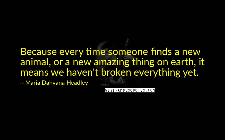 Maria Dahvana Headley Quotes: Because every time someone finds a new animal, or a new amazing thing on earth, it means we haven't broken everything yet.