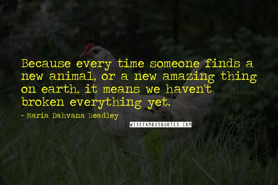 Maria Dahvana Headley Quotes: Because every time someone finds a new animal, or a new amazing thing on earth, it means we haven't broken everything yet.