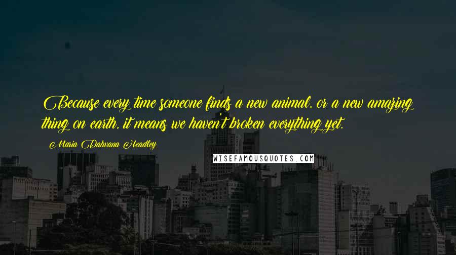 Maria Dahvana Headley Quotes: Because every time someone finds a new animal, or a new amazing thing on earth, it means we haven't broken everything yet.