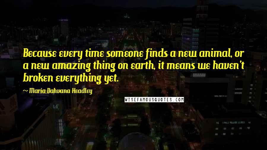 Maria Dahvana Headley Quotes: Because every time someone finds a new animal, or a new amazing thing on earth, it means we haven't broken everything yet.