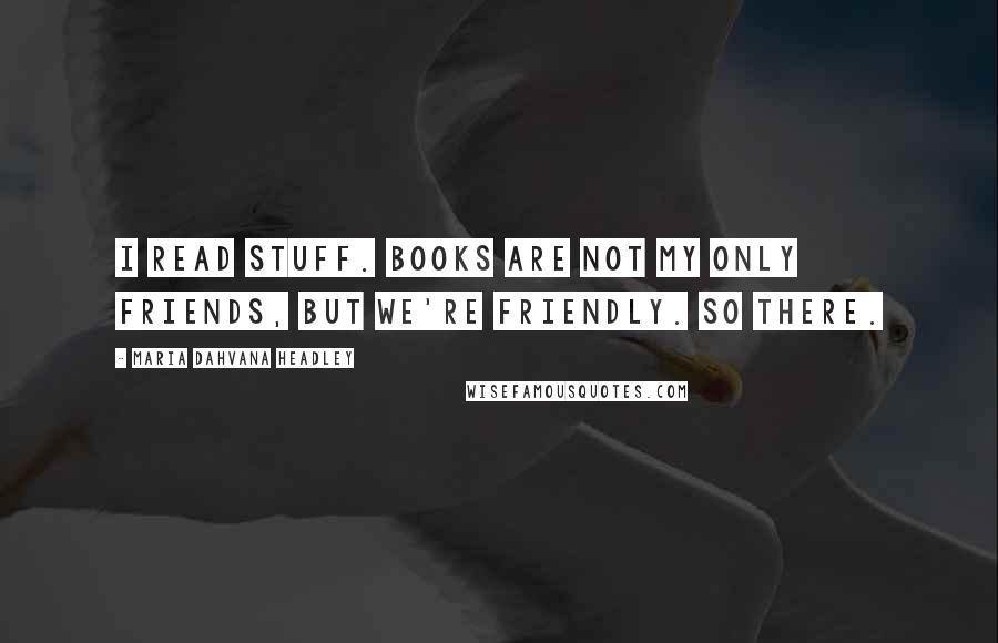 Maria Dahvana Headley Quotes: I read stuff. Books are not my only friends, but we're friendly. So there.