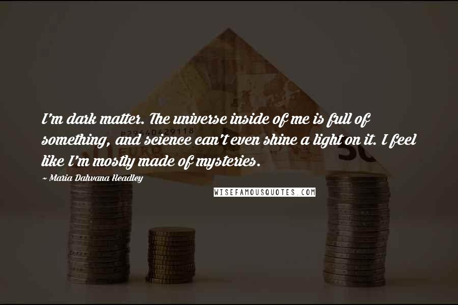 Maria Dahvana Headley Quotes: I'm dark matter. The universe inside of me is full of something, and science can't even shine a light on it. I feel like I'm mostly made of mysteries.