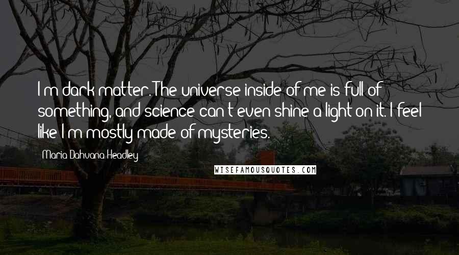 Maria Dahvana Headley Quotes: I'm dark matter. The universe inside of me is full of something, and science can't even shine a light on it. I feel like I'm mostly made of mysteries.