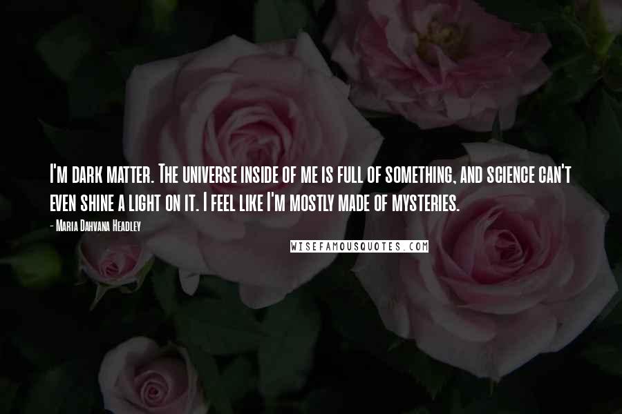 Maria Dahvana Headley Quotes: I'm dark matter. The universe inside of me is full of something, and science can't even shine a light on it. I feel like I'm mostly made of mysteries.