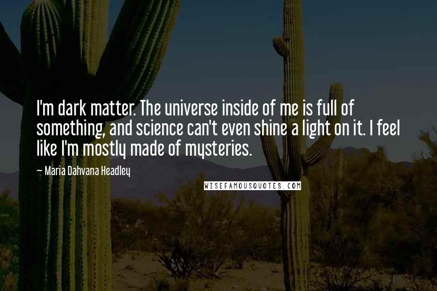 Maria Dahvana Headley Quotes: I'm dark matter. The universe inside of me is full of something, and science can't even shine a light on it. I feel like I'm mostly made of mysteries.