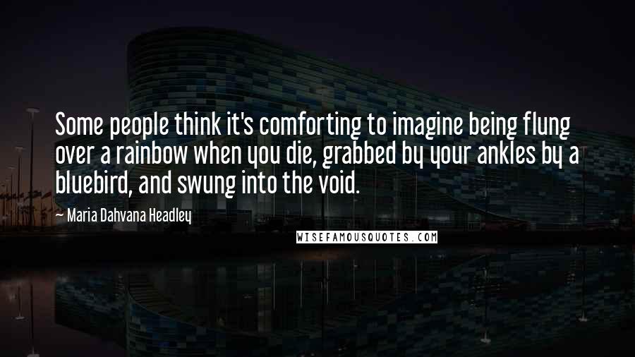 Maria Dahvana Headley Quotes: Some people think it's comforting to imagine being flung over a rainbow when you die, grabbed by your ankles by a bluebird, and swung into the void.