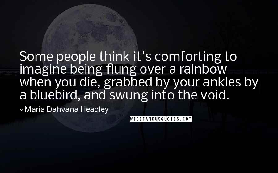 Maria Dahvana Headley Quotes: Some people think it's comforting to imagine being flung over a rainbow when you die, grabbed by your ankles by a bluebird, and swung into the void.