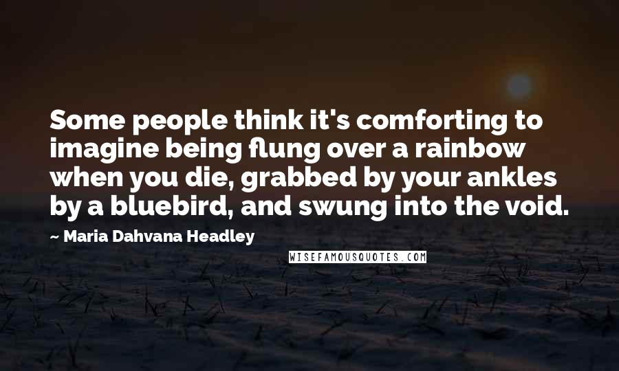 Maria Dahvana Headley Quotes: Some people think it's comforting to imagine being flung over a rainbow when you die, grabbed by your ankles by a bluebird, and swung into the void.