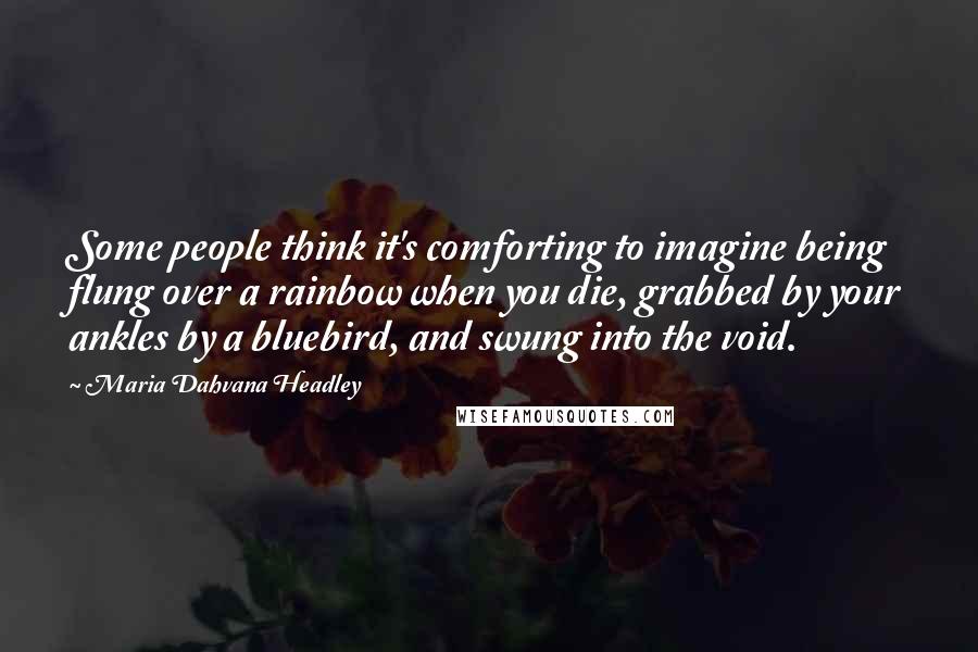 Maria Dahvana Headley Quotes: Some people think it's comforting to imagine being flung over a rainbow when you die, grabbed by your ankles by a bluebird, and swung into the void.