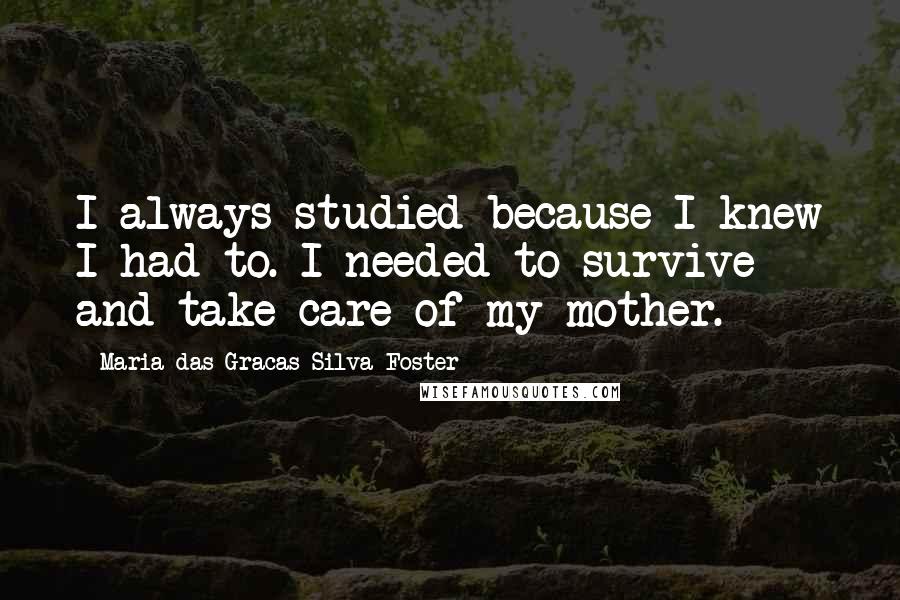 Maria Das Gracas Silva Foster Quotes: I always studied because I knew I had to. I needed to survive and take care of my mother.