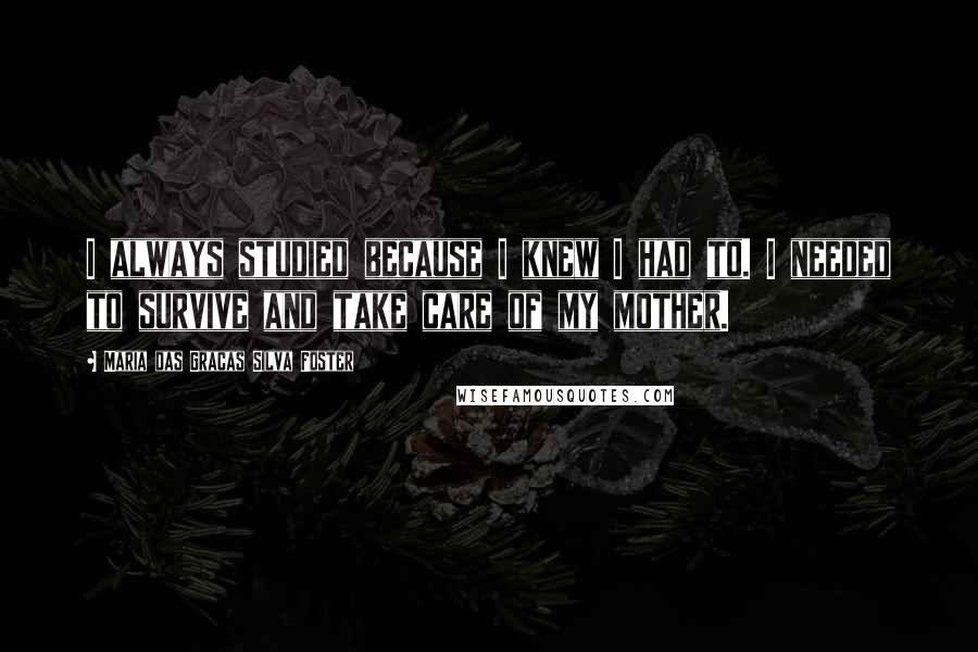 Maria Das Gracas Silva Foster Quotes: I always studied because I knew I had to. I needed to survive and take care of my mother.